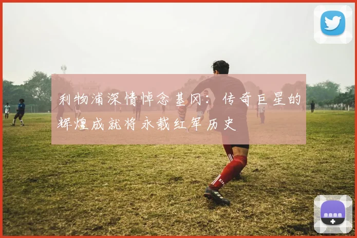 利物浦深情悼念基冈：传奇巨星的辉煌成就将永载红军历史