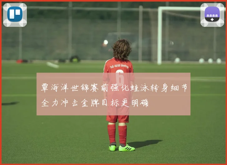 覃海洋世锦赛前强化蛙泳转身细节全力冲击金牌目标更明确