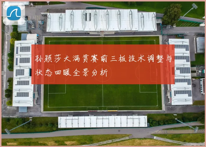孙颖莎大满贯赛前三板技术调整与状态回暖全景分析