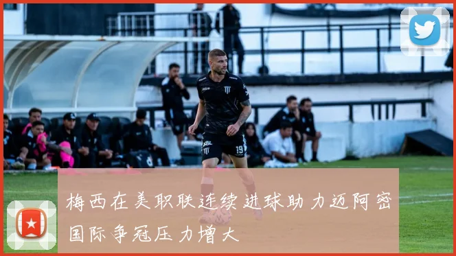 梅西在美职联连续进球助力迈阿密国际争冠压力增大